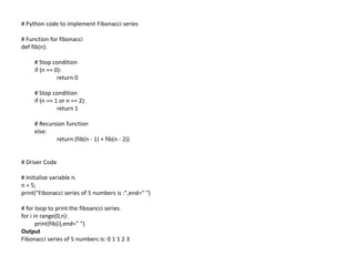 # Python code to implement Fibonacci series
# Function for fibonacci
def fib(n):
# Stop condition
if (n == 0):
return 0
# Stop condition
if (n == 1 or n == 2):
return 1
# Recursion function
else:
return (fib(n - 1) + fib(n - 2))
# Driver Code
# Initialize variable n.
n = 5;
print("Fibonacci series of 5 numbers is :",end=" ")
# for loop to print the fiboancci series.
for i in range(0,n):
print(fib(i),end=" ")
Output
Fibonacci series of 5 numbers is: 0 1 1 2 3
 