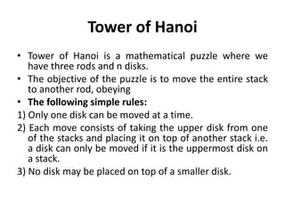 Tower of Hanoi
• Tower of Hanoi is a mathematical puzzle where we
have three rods and n disks.
• The objective of the puzzle is to move the entire stack
to another rod, obeying
• The following simple rules:
1) Only one disk can be moved at a time.
2) Each move consists of taking the upper disk from one
of the stacks and placing it on top of another stack i.e.
a disk can only be moved if it is the uppermost disk on
a stack.
3) No disk may be placed on top of a smaller disk.
 