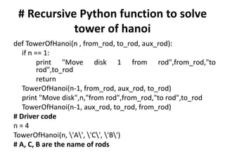 # Recursive Python function to solve
tower of hanoi
def TowerOfHanoi(n , from_rod, to_rod, aux_rod):
if n == 1:
print "Move disk 1 from rod",from_rod,"to
rod",to_rod
return
TowerOfHanoi(n-1, from_rod, aux_rod, to_rod)
print "Move disk",n,"from rod",from_rod,"to rod",to_rod
TowerOfHanoi(n-1, aux_rod, to_rod, from_rod)
# Driver code
n = 4
TowerOfHanoi(n, 'A', 'C', 'B')
# A, C, B are the name of rods
 