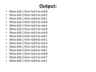 Output:
• Move disk 1 from rod A to rod B
• Move disk 2 from rod A to rod C
• Move disk 1 from rod B to rod C
• Move disk 3 from rod A to rod B
• Move disk 1 from rod C to rod A
• Move disk 2 from rod C to rod B
• Move disk 1 from rod A to rod B
• Move disk 4 from rod A to rod C
• Move disk 1 from rod B to rod C
• Move disk 2 from rod B to rod A
• Move disk 1 from rod C to rod A
• Move disk 3 from rod B to rod C
• Move disk 1 from rod A to rod B
• Move disk 2 from rod A to rod C
• Move disk 1 from rod B to rod C
 