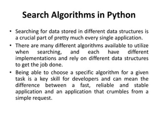 Search Algorithms in Python
• Searching for data stored in different data structures is
a crucial part of pretty much every single application.
• There are many different algorithms available to utilize
when searching, and each have different
implementations and rely on different data structures
to get the job done.
• Being able to choose a specific algorithm for a given
task is a key skill for developers and can mean the
difference between a fast, reliable and stable
application and an application that crumbles from a
simple request.
 