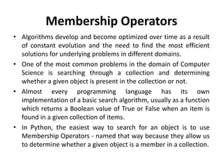 Membership Operators
• Algorithms develop and become optimized over time as a result
of constant evolution and the need to find the most efficient
solutions for underlying problems in different domains.
• One of the most common problems in the domain of Computer
Science is searching through a collection and determining
whether a given object is present in the collection or not.
• Almost every programming language has its own
implementation of a basic search algorithm, usually as a function
which returns a Boolean value of True or False when an item is
found in a given collection of items.
• In Python, the easiest way to search for an object is to use
Membership Operators - named that way because they allow us
to determine whether a given object is a member in a collection.
 