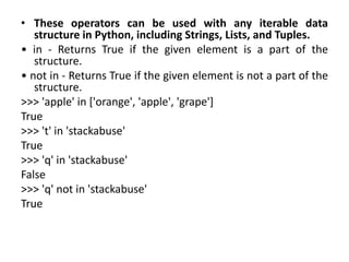• These operators can be used with any iterable data
structure in Python, including Strings, Lists, and Tuples.
• in - Returns True if the given element is a part of the
structure.
• not in - Returns True if the given element is not a part of the
structure.
>>> 'apple' in ['orange', 'apple', 'grape']
True
>>> 't' in 'stackabuse'
True
>>> 'q' in 'stackabuse'
False
>>> 'q' not in 'stackabuse'
True
 