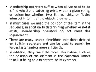 • Membership operators suffice when all we need to do
is find whether a substring exists within a given string,
or determine whether two Strings, Lists, or Tuples
intersect in terms of the objects they hold.
• In most cases we need the position of the item in the
sequence, in addition to determining whether or not it
exists; membership operators do not meet this
requirement.
• There are many search algorithms that don't depend
on built-in operators and can be used to search for
values faster and/or more efficiently.
• In addition, they can yield more information, such as
the position of the element in the collection, rather
than just being able to determine its existence.
 