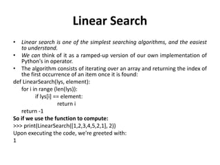 Linear Search
• Linear search is one of the simplest searching algorithms, and the easiest
to understand.
• We can think of it as a ramped-up version of our own implementation of
Python's in operator.
• The algorithm consists of iterating over an array and returning the index of
the first occurrence of an item once it is found:
def LinearSearch(lys, element):
for i in range (len(lys)):
if lys[i] == element:
return i
return -1
So if we use the function to compute:
>>> print(LinearSearch([1,2,3,4,5,2,1], 2))
Upon executing the code, we're greeted with:
1
 