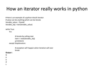 How an iterator really works in python
# Here is an example of a python inbuilt iterator
# value can be anything which can be iterate
iterable_value = 'Goods'
iterable_obj = iter(iterable_value)
while True:
try:
# Iterate by calling next
item = next(iterable_obj)
print(item)
except StopIteration:
# exception will happen when iteration will over
break
Output :
G
o
o
d
s
 