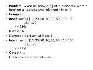 • Problem: Given an array arr[] of n elements, write a
function to search a given element x in arr[].
• Examples :
• Input : arr[] = {10, 20, 80, 30, 60, 50, 110, 100,
130, 170}
x = 110;
• Output : 6
• Element x is present at index 6
• Input : arr[] = {10, 20, 80, 30, 60, 50, 110, 100,
130, 170}
x = 175;
• Output : -1
• Element x is not present in arr[].
 