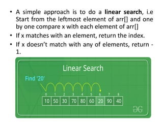 • A simple approach is to do a linear search, i.e
Start from the leftmost element of arr[] and one
by one compare x with each element of arr[]
• If x matches with an element, return the index.
• If x doesn’t match with any of elements, return -
1.
 