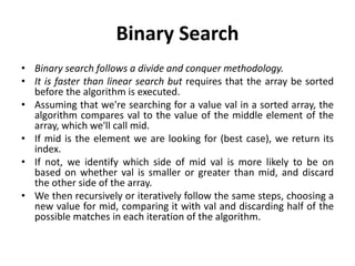 Binary Search
• Binary search follows a divide and conquer methodology.
• It is faster than linear search but requires that the array be sorted
before the algorithm is executed.
• Assuming that we're searching for a value val in a sorted array, the
algorithm compares val to the value of the middle element of the
array, which we'll call mid.
• If mid is the element we are looking for (best case), we return its
index.
• If not, we identify which side of mid val is more likely to be on
based on whether val is smaller or greater than mid, and discard
the other side of the array.
• We then recursively or iteratively follow the same steps, choosing a
new value for mid, comparing it with val and discarding half of the
possible matches in each iteration of the algorithm.
 