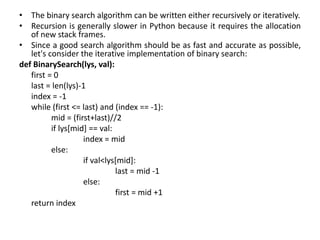 • The binary search algorithm can be written either recursively or iteratively.
• Recursion is generally slower in Python because it requires the allocation
of new stack frames.
• Since a good search algorithm should be as fast and accurate as possible,
let's consider the iterative implementation of binary search:
def BinarySearch(lys, val):
first = 0
last = len(lys)-1
index = -1
while (first <= last) and (index == -1):
mid = (first+last)//2
if lys[mid] == val:
index = mid
else:
if val<lys[mid]:
last = mid -1
else:
first = mid +1
return index
 