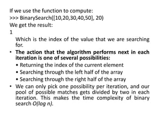 If we use the function to compute:
>>> BinarySearch([10,20,30,40,50], 20)
We get the result:
1
Which is the index of the value that we are searching
for.
• The action that the algorithm performs next in each
iteration is one of several possibilities:
• Returning the index of the current element
• Searching through the left half of the array
• Searching through the right half of the array
• We can only pick one possibility per iteration, and our
pool of possible matches gets divided by two in each
iteration. This makes the time complexity of binary
search O(log n).
 