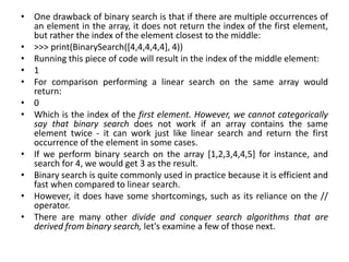 • One drawback of binary search is that if there are multiple occurrences of
an element in the array, it does not return the index of the first element,
but rather the index of the element closest to the middle:
• >>> print(BinarySearch([4,4,4,4,4], 4))
• Running this piece of code will result in the index of the middle element:
• 1
• For comparison performing a linear search on the same array would
return:
• 0
• Which is the index of the first element. However, we cannot categorically
say that binary search does not work if an array contains the same
element twice - it can work just like linear search and return the first
occurrence of the element in some cases.
• If we perform binary search on the array [1,2,3,4,4,5] for instance, and
search for 4, we would get 3 as the result.
• Binary search is quite commonly used in practice because it is efficient and
fast when compared to linear search.
• However, it does have some shortcomings, such as its reliance on the //
operator.
• There are many other divide and conquer search algorithms that are
derived from binary search, let's examine a few of those next.
 