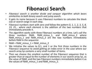 Fibonacci Search
• Fibonacci search is another divide and conquer algorithm which bears
similarities to both binary search and jump search.
• It gets its name because it uses Fibonacci numbers to calculate the block
size or search range in each step.
• Fibonacci numbers start with zero and follow the pattern 0, 1, 1, 2, 3, 5, 8,
13, 21... where each element is the addition of the two numbers that
immediately precede it.
• The algorithm works with three Fibonacci numbers at a time. Let's call the
three numbers fibM, fibM_minus_1, and fibM_minus_2 where
fibM_minus_1 and fibM_minus_2 are the two numbers immediately
before fibM in the sequence:
• fibM = fibM_minus_1 + fibM_minus_2
• We initialize the values to 0,1, and 1 or the first three numbers in the
Fibonacci sequence to avoid getting an index error in the case where our
search array lys contains a very small number of items.
• Then we choose the smallest number of the Fibonacci sequence that is
greater than or equal to the number of elements in our search array lys, as
the value of fibM, and the two Fibonacci numbers immediately before it as
the values of fibM_minus_1 and fibM_minus_2.
 