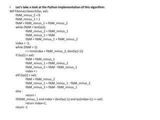 • Let's take a look at the Python implementation of this algorithm:
def FibonacciSearch(lys, val):
fibM_minus_2 = 0
fibM_minus_1 = 1
fibM = fibM_minus_1 + fibM_minus_2
while (fibM < len(lys)):
fibM_minus_2 = fibM_minus_1
fibM_minus_1 = fibM
fibM = fibM_minus_1 + fibM_minus_2
index = -1;
while (fibM > 1):
i = min(index + fibM_minus_2, (len(lys)-1))
if (lys[i] < val):
fibM = fibM_minus_1
fibM_minus_1 = fibM_minus_2
fibM_minus_2 = fibM - fibM_minus_1
index = i
elif (lys[i] > val):
fibM = fibM_minus_2
fibM_minus_1 = fibM_minus_1 - fibM_minus_2
fibM_minus_2 = fibM - fibM_minus_1
else :
return i
if(fibM_minus_1 and index < (len(lys)-1) and lys[index+1] == val):
return index+1;
return -1
 