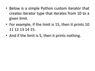 • Below is a simple Python custom iterator that
creates iterator type that iterates from 10 to a
given limit.
• For example, if the limit is 15, then it prints 10
11 12 13 14 15.
• And if the limit is 5, then it prints nothing.
 