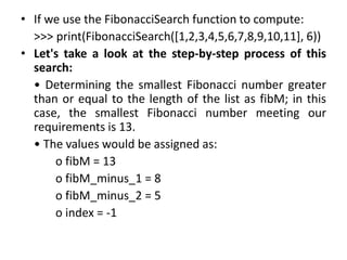 • If we use the FibonacciSearch function to compute:
>>> print(FibonacciSearch([1,2,3,4,5,6,7,8,9,10,11], 6))
• Let's take a look at the step-by-step process of this
search:
• Determining the smallest Fibonacci number greater
than or equal to the length of the list as fibM; in this
case, the smallest Fibonacci number meeting our
requirements is 13.
• The values would be assigned as:
o fibM = 13
o fibM_minus_1 = 8
o fibM_minus_2 = 5
o index = -1
 