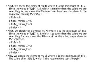 • Next, we check the element lys[4] where 4 is the minimum of -1+5 .
Since the value of lys[4] is 5, which is smaller than the value we are
searching for, we move the Fibonacci numbers one step down in the
sequence, making the values:
o fibM = 8
o fibM_minus_1 = 5
o fibM_minus_2 = 3
o index = 4
• Next, we check the element lys[7] where 7 is the minimum of 4+3.
Since the value of lys[7] is 8, which is greater than the value we are
searching for, we move the Fibonacci numbers two steps down in
the sequence.
o fibM = 3
o fibM_minus_1 = 2
o fibM_minus_2 = 1
o index = 4
• Now we check the element lys[5] where 5 is the minimum of 4+1 .
The value of lys[5] is 6, which is the value we are searching for!
 