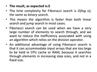 • The result, as expected is:5
• The time complexity for Fibonacci search is O(log n);
the same as binary search.
• This means the algorithm is faster than both linear
search and jump search in most cases.
• Fibonacci search can be used when we have a very
large number of elements to search through, and we
want to reduce the inefficiency associated with using
an algorithm which relies on the division operator.
• An additional advantage of using Fibonacci search is
that it can accommodate input arrays that are too large
to be held in CPU cache or RAM, because it searches
through elements in increasing step sizes, and not in a
fixed size.
 