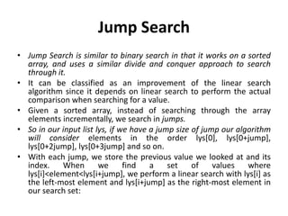 Jump Search
• Jump Search is similar to binary search in that it works on a sorted
array, and uses a similar divide and conquer approach to search
through it.
• It can be classified as an improvement of the linear search
algorithm since it depends on linear search to perform the actual
comparison when searching for a value.
• Given a sorted array, instead of searching through the array
elements incrementally, we search in jumps.
• So in our input list lys, if we have a jump size of jump our algorithm
will consider elements in the order lys[0], lys[0+jump],
lys[0+2jump], lys[0+3jump] and so on.
• With each jump, we store the previous value we looked at and its
index. When we find a set of values where
lys[i]<element<lys[i+jump], we perform a linear search with lys[i] as
the left-most element and lys[i+jump] as the right-most element in
our search set:
 
