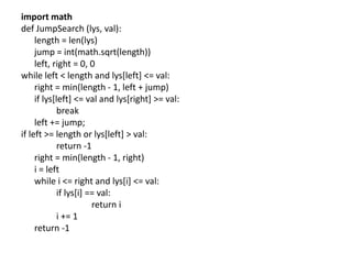 import math
def JumpSearch (lys, val):
length = len(lys)
jump = int(math.sqrt(length))
left, right = 0, 0
while left < length and lys[left] <= val:
right = min(length - 1, left + jump)
if lys[left] <= val and lys[right] >= val:
break
left += jump;
if left >= length or lys[left] > val:
return -1
right = min(length - 1, right)
i = left
while i <= right and lys[i] <= val:
if lys[i] == val:
return i
i += 1
return -1
 