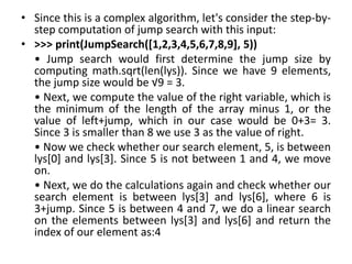• Since this is a complex algorithm, let's consider the step-by-
step computation of jump search with this input:
• >>> print(JumpSearch([1,2,3,4,5,6,7,8,9], 5))
• Jump search would first determine the jump size by
computing math.sqrt(len(lys)). Since we have 9 elements,
the jump size would be √9 = 3.
• Next, we compute the value of the right variable, which is
the minimum of the length of the array minus 1, or the
value of left+jump, which in our case would be 0+3= 3.
Since 3 is smaller than 8 we use 3 as the value of right.
• Now we check whether our search element, 5, is between
lys[0] and lys[3]. Since 5 is not between 1 and 4, we move
on.
• Next, we do the calculations again and check whether our
search element is between lys[3] and lys[6], where 6 is
3+jump. Since 5 is between 4 and 7, we do a linear search
on the elements between lys[3] and lys[6] and return the
index of our element as:4
 
