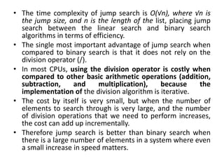 • The time complexity of jump search is O(√n), where √n is
the jump size, and n is the length of the list, placing jump
search between the linear search and binary search
algorithms in terms of efficiency.
• The single most important advantage of jump search when
compared to binary search is that it does not rely on the
division operator (/).
• In most CPUs, using the division operator is costly when
compared to other basic arithmetic operations (addition,
subtraction, and multiplication), because the
implementation of the division algorithm is iterative.
• The cost by itself is very small, but when the number of
elements to search through is very large, and the number
of division operations that we need to perform increases,
the cost can add up incrementally.
• Therefore jump search is better than binary search when
there is a large number of elements in a system where even
a small increase in speed matters.
 