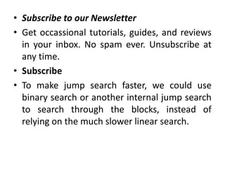 • Subscribe to our Newsletter
• Get occassional tutorials, guides, and reviews
in your inbox. No spam ever. Unsubscribe at
any time.
• Subscribe
• To make jump search faster, we could use
binary search or another internal jump search
to search through the blocks, instead of
relying on the much slower linear search.
 