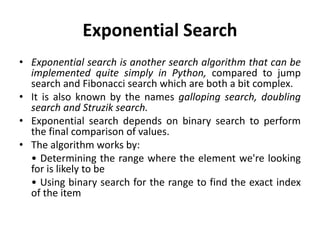 Exponential Search
• Exponential search is another search algorithm that can be
implemented quite simply in Python, compared to jump
search and Fibonacci search which are both a bit complex.
• It is also known by the names galloping search, doubling
search and Struzik search.
• Exponential search depends on binary search to perform
the final comparison of values.
• The algorithm works by:
• Determining the range where the element we're looking
for is likely to be
• Using binary search for the range to find the exact index
of the item
 