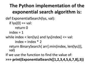 The Python implementation of the
exponential search algorithm is:
def ExponentialSearch(lys, val):
if lys[0] == val:
return 0
index = 1
while index < len(lys) and lys[index] <= val:
index = index * 2
return BinarySearch( arr[:min(index, len(lys))],
val)
If we use the function to find the value of:
>>> print(ExponentialSearch([1,2,3,4,5,6,7,8],3))
 