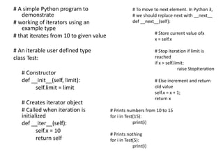 # A simple Python program to
demonstrate
# working of iterators using an
example type
# that iterates from 10 to given value
# An iterable user defined type
class Test:
# Constructor
def __init__(self, limit):
self.limit = limit
# Creates iterator object
# Called when iteration is
initialized
def __iter__(self):
self.x = 10
return self
# To move to next element. In Python 3,
# we should replace next with __next__
def __next__(self):
# Store current value ofx
x = self.x
# Stop iteration if limit is
reached
if x > self.limit:
raise StopIteration
# Else increment and return
old value
self.x = x + 1;
return x
# Prints numbers from 10 to 15
for i in Test(15):
print(i)
# Prints nothing
for i in Test(5):
print(i)
 