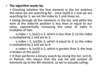 • The algorithm works by:
• Checking whether the first element in the list matches
the value we are searching for - since lys[0] is 1 and we are
searching for 3, we set the index to 1 and move on.
• Going through all the elements in the list, and while the
item at the index'th position is less than or equal to our
value, exponentially increasing the value of index in
multiples of two:
o index = 1, lys[1] is 2, which is less than 3, so the index
is multiplied by 2 and set to 2.
o index = 2, lys[2]is 3, which is equal to 3, so the index
is multiplied by 2 and set to 4.
o index = 4, lys[4] is 5, which is greater than 3; the loop
is broken at this point.
• It then performs a binary search by slicing the list; arr[:4].
In Python, this means that the sub list will contain all
elements up to the 4th element, so we're actually calling:
 
