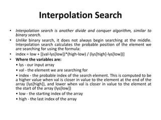 Interpolation Search
• Interpolation search is another divide and conquer algorithm, similar to
binary search.
• Unlike binary search, it does not always begin searching at the middle.
Interpolation search calculates the probable position of the element we
are searching for using the formula:
• index = low + [(val-lys[low])*(high-low) / (lys[high]-lys[low])]
• Where the variables are:
• lys - our input array
• val - the element we are searching for
• index - the probable index of the search element. This is computed to be
a higher value when val is closer in value to the element at the end of the
array (lys[high]), and lower when val is closer in value to the element at
the start of the array (lys[low])
• low - the starting index of the array
• high - the last index of the array
 