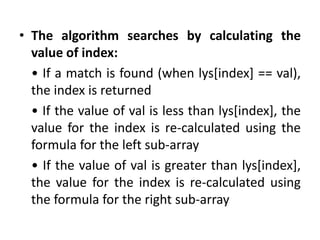 • The algorithm searches by calculating the
value of index:
• If a match is found (when lys[index] == val),
the index is returned
• If the value of val is less than lys[index], the
value for the index is re-calculated using the
formula for the left sub-array
• If the value of val is greater than lys[index],
the value for the index is re-calculated using
the formula for the right sub-array
 