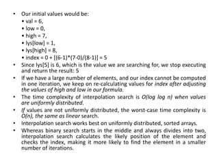 • Our initial values would be:
• val = 6,
• low = 0,
• high = 7,
• lys[low] = 1,
• lys[high] = 8,
• index = 0 + [(6-1)*(7-0)/(8-1)] = 5
• Since lys[5] is 6, which is the value we are searching for, we stop executing
and return the result: 5
• If we have a large number of elements, and our index cannot be computed
in one iteration, we keep on re-calculating values for index after adjusting
the values of high and low in our formula.
• The time complexity of interpolation search is O(log log n) when values
are uniformly distributed.
• If values are not uniformly distributed, the worst-case time complexity is
O(n), the same as linear search.
• Interpolation search works best on uniformly distributed, sorted arrays.
• Whereas binary search starts in the middle and always divides into two,
interpolation search calculates the likely position of the element and
checks the index, making it more likely to find the element in a smaller
number of iterations.
 
