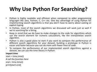 Why Use Python For Searching?
• Python is highly readable and efficient when compared to older programming
languages like Java, Fortran, C, C++ etc. One key advantage of using Python for
implementing search algorithms is that you don't have to worry about casting or
explicit typing.
• In Python, most of the search algorithms we discussed will work just as well if
we're searching for a String.
• Keep in mind that we do have to make changes to the code for algorithms which
use the search element for numeric calculations, like the interpolation search
algorithm.
• Python is also a good place to start if you want to compare the performance of
different search algorithms for your dataset; building a prototype in Python is
easier and faster because you can do more with fewer lines of code.
• To compare the performance of our implemented search algorithms against a
dataset, we can use the time library in Python:
import time
start = time.time()
# call the function here
end = time.time()
print(start-end)
 