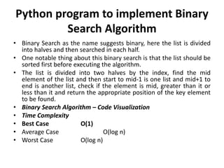 Python program to implement Binary
Search Algorithm
• Binary Search as the name suggests binary, here the list is divided
into halves and then searched in each half.
• One notable thing about this binary search is that the list should be
sorted first before executing the algorithm.
• The list is divided into two halves by the index, find the mid
element of the list and then start to mid-1 is one list and mid+1 to
end is another list, check if the element is mid, greater than it or
less than it and return the appropriate position of the key element
to be found.
• Binary Search Algorithm – Code Visualization
• Time Complexity
• Best Case O(1)
• Average Case O(log n)
• Worst Case O(log n)
 