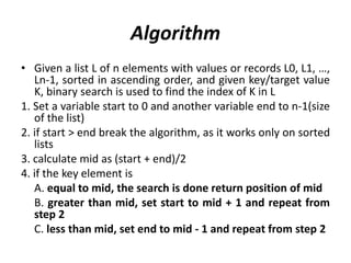 Algorithm
• Given a list L of n elements with values or records L0, L1, …,
Ln-1, sorted in ascending order, and given key/target value
K, binary search is used to find the index of K in L
1. Set a variable start to 0 and another variable end to n-1(size
of the list)
2. if start > end break the algorithm, as it works only on sorted
lists
3. calculate mid as (start + end)/2
4. if the key element is
A. equal to mid, the search is done return position of mid
B. greater than mid, set start to mid + 1 and repeat from
step 2
C. less than mid, set end to mid - 1 and repeat from step 2
 