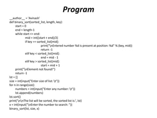 Program
__author__ = 'Avinash'
def binary_sort(sorted_list, length, key):
start = 0
end = length-1
while start <= end:
mid = int((start + end)/2)
if key == sorted_list[mid]:
print("nEntered number %d is present at position: %d" % (key, mid))
return -1
elif key < sorted_list[mid]:
end = mid - 1
elif key > sorted_list[mid]:
start = mid + 1
print("nElement not found!")
return -1
lst = []
size = int(input("Enter size of list: t"))
for n in range(size):
numbers = int(input("Enter any number: t"))
lst.append(numbers)
lst.sort()
print('nnThe list will be sorted, the sorted list is:', lst)
x = int(input("nEnter the number to search: "))
binary_sort(lst, size, x)
 