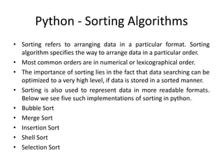 Python - Sorting Algorithms
• Sorting refers to arranging data in a particular format. Sorting
algorithm specifies the way to arrange data in a particular order.
• Most common orders are in numerical or lexicographical order.
• The importance of sorting lies in the fact that data searching can be
optimized to a very high level, if data is stored in a sorted manner.
• Sorting is also used to represent data in more readable formats.
Below we see five such implementations of sorting in python.
• Bubble Sort
• Merge Sort
• Insertion Sort
• Shell Sort
• Selection Sort
 