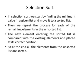 Selection Sort
• In selection sort we start by finding the minimum
value in a given list and move it to a sorted list.
• Then we repeat the process for each of the
remaining elements in the unsorted list.
• The next element entering the sorted list is
compared with the existing elements and placed
at its correct position.
• So at the end all the elements from the unsorted
list are sorted.
 