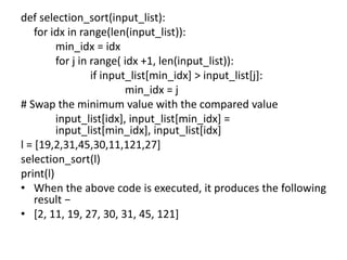 def selection_sort(input_list):
for idx in range(len(input_list)):
min_idx = idx
for j in range( idx +1, len(input_list)):
if input_list[min_idx] > input_list[j]:
min_idx = j
# Swap the minimum value with the compared value
input_list[idx], input_list[min_idx] =
input_list[min_idx], input_list[idx]
l = [19,2,31,45,30,11,121,27]
selection_sort(l)
print(l)
• When the above code is executed, it produces the following
result −
• [2, 11, 19, 27, 30, 31, 45, 121]
 