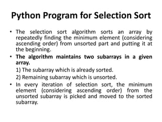 Python Program for Selection Sort
• The selection sort algorithm sorts an array by
repeatedly finding the minimum element (considering
ascending order) from unsorted part and putting it at
the beginning.
• The algorithm maintains two subarrays in a given
array.
1) The subarray which is already sorted.
2) Remaining subarray which is unsorted.
• In every iteration of selection sort, the minimum
element (considering ascending order) from the
unsorted subarray is picked and moved to the sorted
subarray.
 
