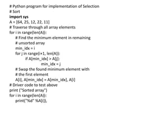 # Python program for implementation of Selection
# Sort
import sys
A = [64, 25, 12, 22, 11]
# Traverse through all array elements
for i in range(len(A)):
# Find the minimum element in remaining
# unsorted array
min_idx = i
for j in range(i+1, len(A)):
if A[min_idx] > A[j]:
min_idx = j
# Swap the found minimum element with
# the first element
A[i], A[min_idx] = A[min_idx], A[i]
# Driver code to test above
print ("Sorted array")
for i in range(len(A)):
print("%d" %A[i]),
 