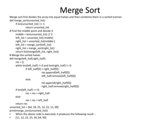 Merge Sort
Merge sort first divides the array into equal halves and then combines them in a sorted manner.
def merge_sort(unsorted_list):
if len(unsorted_list) <= 1:
return unsorted_list
# Find the middle point and devide it
middle = len(unsorted_list) // 2
left_list = unsorted_list[:middle]
right_list = unsorted_list[middle:]
left_list = merge_sort(left_list)
right_list = merge_sort(right_list)
return list(merge(left_list, right_list))
# Merge the sorted halves
def merge(left_half,right_half):
res = []
while len(left_half) != 0 and len(right_half) != 0:
if left_half[0] < right_half[0]:
res.append(left_half[0])
left_half.remove(left_half[0])
else:
res.append(right_half[0])
right_half.remove(right_half[0])
if len(left_half) == 0:
res = res + right_half
else:
res = res + left_half
return res
unsorted_list = [64, 34, 25, 12, 22, 11, 90]
print(merge_sort(unsorted_list))
• When the above code is executed, it produces the following result −
• [11, 12, 22, 25, 34, 64, 90]
 