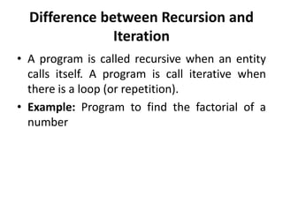 Difference between Recursion and
Iteration
• A program is called recursive when an entity
calls itself. A program is call iterative when
there is a loop (or repetition).
• Example: Program to find the factorial of a
number
 