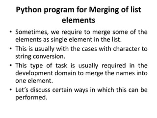 Python program for Merging of list
elements
• Sometimes, we require to merge some of the
elements as single element in the list.
• This is usually with the cases with character to
string conversion.
• This type of task is usually required in the
development domain to merge the names into
one element.
• Let’s discuss certain ways in which this can be
performed.
 