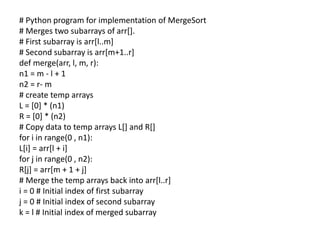 # Python program for implementation of MergeSort
# Merges two subarrays of arr[].
# First subarray is arr[l..m]
# Second subarray is arr[m+1..r]
def merge(arr, l, m, r):
n1 = m - l + 1
n2 = r- m
# create temp arrays
L = [0] * (n1)
R = [0] * (n2)
# Copy data to temp arrays L[] and R[]
for i in range(0 , n1):
L[i] = arr[l + i]
for j in range(0 , n2):
R[j] = arr[m + 1 + j]
# Merge the temp arrays back into arr[l..r]
i = 0 # Initial index of first subarray
j = 0 # Initial index of second subarray
k = l # Initial index of merged subarray
 