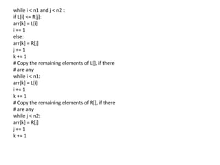 while i < n1 and j < n2 :
if L[i] <= R[j]:
arr[k] = L[i]
i += 1
else:
arr[k] = R[j]
j += 1
k += 1
# Copy the remaining elements of L[], if there
# are any
while i < n1:
arr[k] = L[i]
i += 1
k += 1
# Copy the remaining elements of R[], if there
# are any
while j < n2:
arr[k] = R[j]
j += 1
k += 1
 