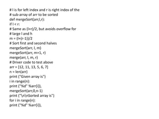 # l is for left index and r is right index of the
# sub-array of arr to be sorted
def mergeSort(arr,l,r):
if l < r:
# Same as (l+r)/2, but avoids overflow for
# large l and h
m = (l+(r-1))/2
# Sort first and second halves
mergeSort(arr, l, m)
mergeSort(arr, m+1, r)
merge(arr, l, m, r)
# Driver code to test above
arr = [12, 11, 13, 5, 6, 7]
n = len(arr)
print ("Given array is")
i in range(n):
print ("%d" %arr[i]),
mergeSort(arr,0,n-1)
print ("nnSorted array is")
for i in range(n):
print ("%d" %arr[i]),
 