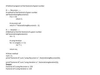 # Python3 program to find factorial of given number
# ----- Recursion -----
# method to find factorial of given number
def factorialUsingRecursion(n):
if (n == 0):
return 1;
# recursion call
return n * factorialUsingRecursion(n - 1);
# ----- Iteration -----
# Method to find the factorial of a given number
def factorialUsingIteration(n):
res = 1;
# using iteration
for i in range(2, n + 1):
res *= i;
return res;
# Driver method
num = 5;
print("Factorial of",num,"using Recursion is:", factorialUsingRecursion(5));
print("Factorial of",num,"using Iteration is:", factorialUsingIteration(5));
Output:
Factorial of 5 using Recursion is: 120
Factorial of 5 using Iteration is: 120
 